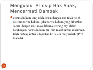 Mengulas Prinsip Hak Anak,
Mencermati Dampak
Norma hukum yang tidak sesuai dengan asas tidak boleh
disebut norma hukum. Jika norma hukum yang dibuatkan
sesuai dengan asas, maka laksana seorang bayi dalam
kandungan, norma hukum itu telah masak untuk dilahirkan,
telah matang untuk dilepaskan ke dalam masyarakat. (Prof
Mahadi)
12
 