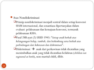 Asas Nondiskriminasi
Prinsip nondiskriminasi menjadi sentral dalam setiap konvensi
HAM internasional, dan senantiasa dipertanyakan dalam
evaluasi pelaksanaan dan kemajuan konvensi, termasuk
pelaksanaan KHA.
Pasal 28B ayat (2) UUD 1945: “Setiap anak berhak atas
kelangsungan hidup, tumbuh, dan berkembang serta berhak atas
perlindungan dari kekerasan dan diskriminasi”.
Diskriminasi  anak dari perkawinan tidak dicatatkan yang
menimbulkan anak yang tidak dicatatkan kelahiran (children not
registered at birth), non-marital child, dllsb.
13
 