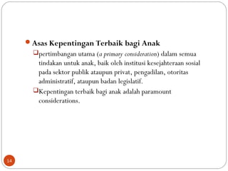 Asas Kepentingan Terbaik bagi Anak
pertimbangan utama (a primary consideration) dalam semua
tindakan untuk anak, baik oleh institusi kesejahteraan sosial
pada sektor publik ataupun privat, pengadilan, otoritas
administratif, ataupun badan legislatif.
Kepentingan terbaik bagi anak adalah paramount
considerations.
14
 