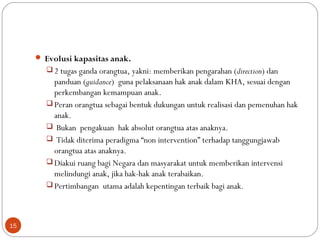  Evolusi kapasitas anak.
 2 tugas ganda orangtua, yakni: memberikan pengarahan (direction) dan
panduan (guidance) guna pelaksanaan hak anak dalam KHA, sesuai dengan
perkembangan kemampuan anak.
 Peran orangtua sebagai bentuk dukungan untuk realisasi dan pemenuhan hak
anak.
 Bukan pengakuan hak absolut orangtua atas anaknya.
 Tidak diterima peradigma “non intervention” terhadap tanggungjawab
orangtua atas anaknya.
 Diakui ruang bagi Negara dan masyarakat untuk memberikan intervensi
melindungi anak, jika hak-hak anak terabaikan.
 Pertimbangan utama adalah kepentingan terbaik bagi anak.
15
 