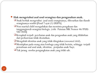  Hak mengetahui asal usul orangtua dan pengasuhan anak.
Anak berhak mengetahui (asal usul) orangtuanya, dibesarkan dan diasuh
orangtuanya sendiri [Pasal 7 ayat (1) UUPA].
Non marital child mengadukan dan meminta pengakuan dan
tanggungjawab orangtua biologis. (vide Putusan MK Nomor 46/PUU-
VII/2010]
Kerapkali terjadi perebutan anak dan pengasuhan anak yang dilahirkan
dari perkawinan tidak dicatatkan.
Mengubah identitas anak yang tidak diinginkan (unwanted child).
Menitipkan pada orang atau lembaga yang tidak berizin, sehingga terjadi
pemalsuan asal usul anak, identitas, penjualan anak/bayi.
Tak jarang modus pengangkatan anak yang tidak sah.
17
 