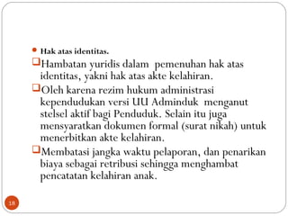 Hak atas identitas.
Hambatan yuridis dalam pemenuhan hak atas
identitas, yakni hak atas akte kelahiran.
Oleh karena rezim hukum administrasi
kependudukan versi UU Adminduk menganut
stelsel aktif bagi Penduduk. Selain itu juga
mensyaratkan dokumen formal (surat nikah) untuk
menerbitkan akte kelahiran.
Membatasi jangka waktu pelaporan, dan penarikan
biaya sebagai retribusi sehingga menghambat
pencatatan kelahiran anak.
18
 
