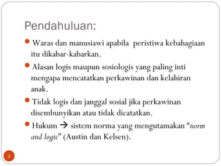 Pendahuluan:
Waras dan manusiawi apabila peristiwa kebahagiaan
itu dikabar-kabarkan.
Alasan logis maupun sosiologis yang paling inti
mengapa mencatatkan perkawinan dan kelahiran
anak.
Tidak logis dan janggal sosial jika perkawinan
disembunyikan atau tidak dicatatkan.
Hukum  sistem norma yang mengutamakan “norm
and logic” (Austin dan Kelsen).
2
 