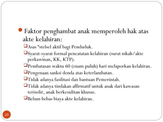 Faktor penghambat anak memperoleh hak atas
akte kelahiran:
Asas “stelsel aktif bagi Penduduk.
Syarat-syarat formal pencatatan kelahiran (surat nikah/akte
perkawinan, KK, KTP).
Pembatasan waktu 60 (enam puluh) hari melaporkan kelahiran.
Pengenaan sanksi denda atas keterlambatan.
Tidak adanya fasilitasi dan bantuan Pemerintah.
Tidak adanya tindakan affirmatif untuk anak dari kawasan
terisolir, anak berkesulitan khusus.
Belum bebas biaya akte kelahiran.
20
 