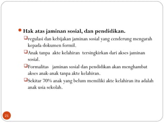 Hak atas jaminan sosial, dan pendidikan.
regulasi dan kebijakan jaminan sosial yang cenderung mengarah
kepada dokumen formil.
Anak tanpa akte kelahiran tersingkirkan dari akses jaminan
sosial.
Formalitas jaminan sosial dan pendidikan akan menghambat
akses anak-anak tanpa akte kelahiran.
Sekitar 70% anak yang belum memiliki akte kelahiran itu adalah
anak usia sekolah.
21
 