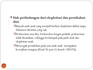 Hak perlindungan dari eksploitasi dan pernikahan
dini.
Banyak anak-anak yang menjadi korban eksploitasi akibat tanpa
dokumen identitas yang sah.
Perkawinan usia dini berkorelasi dengan praktik perkawinan
tidak dicatatkan, sehingga berdampak pula pada anak dan
eksploitasi anak.
Mencegah pernikahan pada usia anak-anak merupakan
kewajiban orangtua [Pasal 26 ayat (1) huruf c UU PA].
22
 
