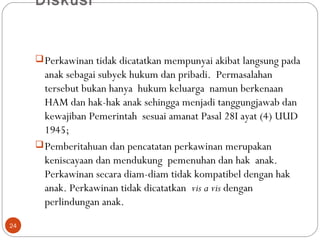 Diskusi
 
Perkawinan tidak dicatatkan mempunyai akibat langsung pada
anak sebagai subyek hukum dan pribadi. Permasalahan
tersebut bukan hanya hukum keluarga namun berkenaan
HAM dan hak-hak anak sehingga menjadi tanggungjawab dan
kewajiban Pemerintah sesuai amanat Pasal 28I ayat (4) UUD
1945;
Pemberitahuan dan pencatatan perkawinan merupakan
keniscayaan dan mendukung pemenuhan dan hak anak.
Perkawinan secara diam-diam tidak kompatibel dengan hak
anak. Perkawinan tidak dicatatkan vis a vis dengan
perlindungan anak.
24
 