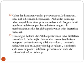 Akibat dan hambatan yuridis perkawinan tidak dicatatkan ,
tidak adil dibebankan kepada anak. Akibat dan resikonya
tidak menjadi hambatan pemenuhan hak anak. Negara mesti
membuat melakukan perubahan hukum yang masih
membebankan resiko dan akibat perkawinan tidak dicatatkan
pada anak.
Kekosongan hukum dari/akibat perkawinan tidak dicatatkan
harus diatasi. Perlu kajian hukum dan harmonisasi hukum
mengatasi perkawinan yang tidak dicatatkan , termasuk
perkawinan usia anak, penyelundupan hukum , eksploitasi
anak, anak tanpa akte kelahiran, penerlantaran anak, dan
reaktualisasi hukum keluarga.
25
 