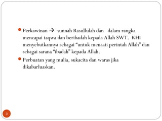 Perkawinan  sunnah Rasullulah dan dalam rangka
mencapai taqwa dan beribadah kepada Allah SWT. KHI
menyebutkannya sebagai “untuk menaati perintah Allah” dan
sebagai sarana “ibadah” kepada Allah.
Perbuatan yang mulia, sukacita dan waras jika
dikabarluaskan.
3
 