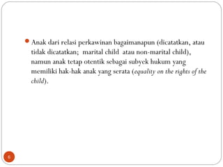 Anak dari relasi perkawinan bagaimanapun (dicatatkan, atau
tidak dicatatkan; marital child atau non-marital child),
namun anak tetap otentik sebagai subyek hukum yang
memiliki hak-hak anak yang serata (equality on the rights of the
child).
6
 