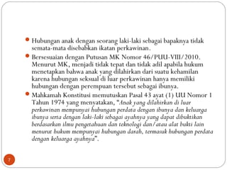 Hubungan anak dengan seorang laki-laki sebagai bapaknya tidak
semata-mata disebabkan ikatan perkawinan.
Bersesuaian dengan Putusan MK Nomor 46/PUU-VIII/2010.
Menurut MK, menjadi tidak tepat dan tidak adil apabila hukum
menetapkan bahwa anak yang dilahirkan dari suatu kehamilan
karena hubungan seksual di luar perkawinan hanya memiliki
hubungan dengan perempuan tersebut sebagai ibunya.
Mahkamah Konstitusi memutuskan Pasal 43 ayat (1) UU Nomor 1
Tahun 1974 yang menyatakan, “Anak yang dilahirkan di luar
perkawinan mempunyai hubungan perdata dengan ibunya dan keluarga
ibunya serta dengan laki-laki sebagai ayahnya yang dapat dibuktikan
berdasarkan ilmu pengetahuan dan teknologi dan/atau alat bukti lain
menurut hukum mempunyai hubungan darah, termasuk hubungan perdata
dengan keluarga ayahnya”.
7
 