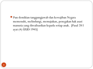 Pun demikian tanggungjawab dan kewajiban Negara
memenuhi, melindungi, memajukan, penegakan hak asasi
manusia yang direalisasikan kepada setiap anak. [Pasal 28 I
ayat (4) UUD 1945]
8
 