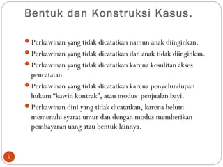 Bentuk dan Konstruksi Kasus.
Perkawinan yang tidak dicatatkan namun anak diinginkan.
Perkawinan yang tidak dicatatkan dan anak tidak diinginkan.
Perkawinan yang tidak dicatatkan karena kesulitan akses
pencatatan.
Perkawinan yang tidak dicatatkan karena penyelundupan
hukum “kawin kontrak”, atau modus penjualan bayi.
Perkawinan dini yang tidak dicatatkan, karena belum
memenuhi syarat umur dan dengan modus memberikan
pembayaran uang atau bentuk lainnya.
9
 