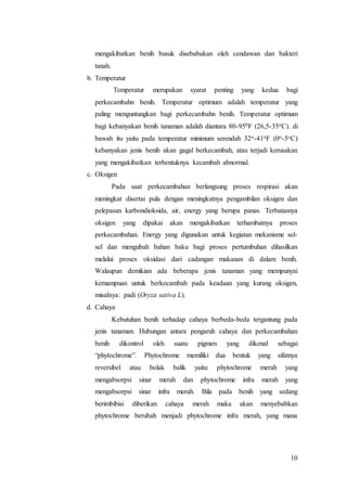 10
mengakibatkan benih busuk disebabakan oleh cendawan dan bakteri
tanah.
b. Temperatur
Temperatur merupakan syarat penting yang kedua bagi
perkecambahn benih. Temperatur optimum adalah temperatur yang
paling menguntungkan bagi perkecambahn benih. Temperatur optimum
bagi kebanyakan benih tanaman adalah diantara 80-950F (26,5-35oC). di
bawah itu yaitu pada temperatur minimum serendah 32o-41oF (0o-5oC)
kebanyakan jenis benih akan gagal berkecambah, atau terjadi kerusakan
yang mengakibatkan terbentuknya kecambah abnormal.
c. Oksigen
Pada saat perkecambahan berlangsung proses respirasi akan
meningkat disertai pula dengan meningkatnya pengambilan oksigen dan
pelepasan karbondioksida, air, energy yang berupa panas. Terbatasnya
oksigen yang dipakai akan mengakibatkan terhambatnya proses
perkecambahan. Energy yang digunakan untuk kegiatan mekanisme sel-
sel dan mengubah bahan baku bagi proses pertumbuhan dihasilkan
melalui proses oksidasi dari cadangan makanan di dalam benih.
Walaupun demikian ada beberapa jenis tanaman yang mempunyai
kemampuan untuk berkecambah pada keadaan yang kurang oksigen,
misalnya: padi (Oryza sativa L).
d. Cahaya
Kebutuhan benih terhadap cahaya berbeda-beda tergantung pada
jenis tanaman. Hubungan antara pengaruh cahaya dan perkecambahan
benih dikontrol oleh suatu pigmen yang dikenal sebagai
“phytochrome”. Phytochrome memiliki dua bentuk yang sifatnya
reversibel atau bolak balik yaitu: phytochrome merah yang
mengabsorpsi sinar merah dan phytochrome infra merah yang
mengabsorpsi sinar infra merah. Bila pada benih yang sedang
berimbibisi diberikan cahaya merah maka akan menyebabkan
phytochrome berubah menjadi phytochrome infra merah, yang mana
 