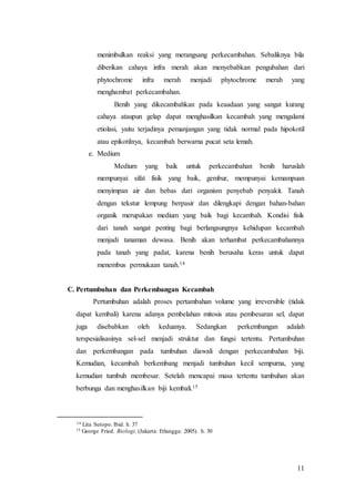 11
menimbulkan reaksi yang merangsang perkecambahan. Sebaliknya bila
diberikan cahaya infra merah akan menyebabkan pengubahan dari
phytochrome infra merah menjadi phytochrome merah yang
menghambat perkecambahan.
Benih yang dikecambahkan pada keaadaan yang sangat kurang
cahaya ataupun gelap dapat menghasilkan kecambah yang mengalami
etiolasi, yaitu terjadinya pemanjangan yang tidak normal pada hipokotil
atau epikotilnya, kecambah berwarna pucat seta lemah.
e. Medium
Medium yang baik untuk perkecambahan benih haruslah
mempunyai sifat fisik yang baik, gembur, mempunyai kemampuan
menyimpan air dan bebas dari organism penyebab penyakit. Tanah
dengan tekstur lempung berpasir dan dilengkapi dengan bahan-bahan
organik merupakan medium yang baik bagi kecambah. Kondisi fisik
dari tanah sangat penting bagi berlangsungnya kehidupan kecambah
menjadi tanaman dewasa. Benih akan terhambat perkecambahannya
pada tanah yang padat, karena benih berusaha keras untuk dapat
menembus permukaan tanah.14
C. Pertumbuhan dan Perkembangan Kecambah
Pertumbuhan adalah proses pertambahan volume yang irreversible (tidak
dapat kembali) karena adanya pembelahan mitosis atau pembesaran sel, dapat
juga disebabkan oleh keduanya. Sedangkan perkembangan adalah
terspesialisasinya sel-sel menjadi struktur dan fungsi tertentu. Pertumbuhan
dan perkembangan pada tumbuhan diawali dengan perkecambahan biji.
Kemudian, kecambah berkembang menjadi tumbuhan kecil sempurna, yang
kemudian tumbuh membesar. Setelah mencapai masa tertentu tumbuhan akan
berbunga dan menghasilkan biji kembali.15
14 Lita Sutopo. Ibid. h. 37
15 George Fried. Biologi. (Jakarta: Erlangga: 2005). h. 30
 