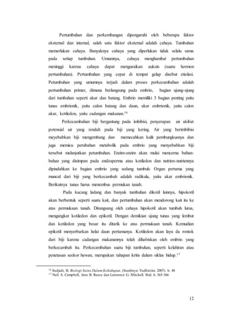 12
Pertumbuhan dan perkembangan dipengaruhi oleh beberapa faktor
eksternal dan internal, salah satu faktor eksternal adalah cahaya. Tumbuhan
memerlukan cahaya. Banyaknya cahaya yang diperlukan tidak selalu sama
pada setiap tumbuhan. Umumnya, cahaya menghambat pertumbuhan
meninggi karena cahaya dapat menguraikan auksin (suatu hormon
pertumbuhan). Pertumbuhan yang cepat di tempat gelap disebut etiolasi.
Petumbuhan yang umumnya terjadi dalam proses perkecambahan adalah
pertumbuhan primer, dimana berlangsung pada embrio, bagian ujung-ujung
dari tumbuhan seperti akar dan batang. Embrio memiliki 3 bagian penting yaitu
tunas embrionik, yaitu calon batang dan daun, akar embrionik, yaitu calon
akar, kotiledon, yaitu cadangan makanan.16
Perkecambahan biji bergantung pada imbibisi, penyerapan air akibat
potensial air yang rendah pada biji yang kering. Air yang berimbibisi
meyebabkan biji mengembang dan memecahkan kulit pembungkusnya dan
juga memicu perubahan metabolik pada embrio yang menyebabkan biji
tersebut melanjutkan petumbuhan. Enzim-enzim akan mulai mencerna bahan-
bahan yang disimpan pada endosperma atau kotiledon dan nutrien-nutriennya
dipindahkan ke bagian embrio yang sedang tumbuh. Organ pertama yang
muncul dari biji yang berkecambah adalah radikula, yaitu akar embrionik.
Berikutnya tunas harus menembus permukan tanah.
Pada kacang ladang dan banyak tumbuhan dikotil lainnya, hipokotil
akan berbentuk seperti suatu kait, dan pertumbuhan akan mendorong kait itu ke
atas permukaan tanah. Dirangsang oleh cahaya hipokotil akan tumbuh lurus,
mengangkat kotiledon dan epikotil. Dengan demikian ujung tunas yang lembut
dan kotiledon yang besar itu ditarik ke atas permukaan tanah. Kemudian
epikotil menyerbarkan helai daun pertamanya. Kotiledon akan layu da rontok
dari biji karena cadangan makanannya telah dihabiskan oleh embrio yang
berkecambah itu. Perkecambahan suatu biji tumbuhan, seperti kelahiran atau
penetasan seekor hewan, merupakan tahapan kritis dalam siklus hidup.17
16 Sudjadi, B. Biologi Sains Dalam Kehidupan. (Surabaya: Yudhistira: 2007). h. 48
17 Neil A. Campbell, Jane B. Reece dan Lawrence G. Mitchell. Ibid. h. 365-366
 