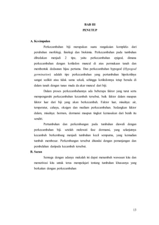 13
BAB III
PENUTUP
A. Kesimpulan
Perkecambahan biji merupakan suatu rangakaian kompleks dari
perubahan morfologi, fisiologi dan biokimia. Perkecambahan pada tumbuhan
dibedakan menjadi 2 tipe, yaitu perkecambahan epigeal, dimana
perkecambahan dengan kotiledon muncul di atas permukaan tanah dan
membentuk dedaunan hijau pertama. Dan perkecambahan hypogeal (Hypogeal
germination) adalah tipe perkecambahan yang pertumbuhan hipokotilnya
sangat sedikit atau tidak sama sekali, sehingga kotiledonnya tetap berada di
dalam tanah dengan tunas muda da akar muncul dari biji.
Dalam proses perkecambahannya ada beberapa faktor yang turut serta
mempengaruhi perkecambahan kecambah tersebut, baik faktor dalam maupun
faktor luar dari biji yang akan berkecambah. Faktor luar, misalnya: air,
temperatur, cahaya, oksigen dan medium perkecambahan. Sedangkan faktor
dalam, misalnya: hormon, dormansi maupun tingkat kemasakan dari benih itu
sendiri.
Pertumbuhan dan perkembangan pada tumbuhan diawali dengan
perkecambahan biji. setelah melewati fase dormansi, yang selanjutnya
kecambah berkembang menjadi tumbuhan kecil sempurna, yang kemudian
tumbuh membesar. Perkembangan tersebut ditandai dengan pemanjangan dan
pembelahan daripada kecambah tersebut.
B. Saran
Semoga dengan adanya makalah ini dapat menambah wawasan kita dan
memotivasi kita untuk terus mempelajari tentang tumbuhan khususnya yang
berkaitan dengan perkecambahan
 