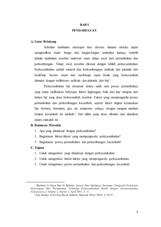 4
BAB I
PENDAHULUAN
A. Latar Belakang
Sebelum tumbuhan mencapai fase dewasa dimana mereka dapat
menghasilkan buah, bunga dan bagian-bagian tumbuhan lainnya, terlebih
dahulu tumbuhan tersebut melewati suatu tahap awal dari pertumbuhan dan
perkembangan. Tahap awal tersebut dikenal dengan isltilah perkecambahan.
Perkecambahan adalah muncul dan berkembangnya radikula dan plumula dari
benih/biji. Secara visual dan morfologis suatu benih yang berkecambah
ditandai dengan terlihatnya radikula dan plumula dari biji.1
Perkecambahan biji termasuk dalam salah satu proses pertumbuhan,
yang mana melibatkan beberapa faktor lingkungan, baik dari luar maupun dari
dalam biji yang akan berkecambah tersebut. Faktor yang mempengaruhi proses
pertumbuhan dan perkembangan kecambah, seperti: faktor tingkat kemasakan
biji, hormon, dormansi, gen, air, tempratur, cahaya, oksigen maupun medium
tempat kecambah itu tumbuh.2 Hal inilah yang akan dibahas dan diuraikan
dalam makalah ini.
B. Rumusan Masalah
1. Apa yang dimaksud dengan perkcambahan?
2. Bagaimana faktor-faktor yang mempengaruhi perkecambahan?
3. Bagaimana proses pertumbuhan dan perkembangan kecambah?
C. Tujuan
1. Untuk mengetahui yang dimaksud dengan perkecambahan.
2. Untuk mengetahui faktor-faktor yang mempengaruhi perkecambahan.
3. Untuk mengetahui proses pertumbuhan dan perkembangan kecambah.
1 Marthen, E. Kaya Dan H. Rehatta. Jurnal Ilmu Budidaya Tanaman Pengaruh Perlakuan
Pencelupan Dan Perendaman Terhadap Perkecambahan Benih Sengon ( Paraserianthes
Falcataria L.). Volume 2, Nomor 1, April 2013. h. 11
2 Lita Sutopo.Teknologi Benih.(Jakarta: Rajawali Press: 2012). h. 25-37
 