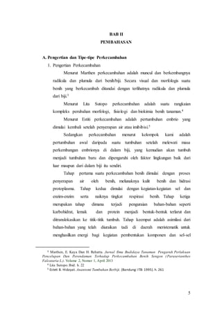 5
BAB II
PEMBAHASAN
A. Pengertian dan Tipe-tipe Perkecambahan
1. Pengertian Perkecambahan
Menurut Marthen perkecambahan adalah muncul dan berkembangnya
radikula dan plumula dari benih/biji. Secara visual dan morfologis suatu
benih yang berkecambah ditandai dengan terlihatnya radikula dan plumula
dari biji.3
Menurut Lita Sutopo perkecambahan adalah suatu rangkaian
kompleks perubahan morfologi, fisiologi dan biokimia benih tanaman.4
Menurut Estiti perkecambahan adalah pertumbuhan embrio yang
dimulai kembali setelah penyerapan air atau imibibisi.5
Sedangkan perkecambahan menurut kelompok kami adalah
pertumbuhan awal daripada suatu tumbuhan setelah melewati masa
perkembangan embrionya di dalam biji, yang kemudian akan tumbuh
menjadi tumbuhan baru dan dipengaruhi oleh faktor lingkungan baik dari
luar maupun dari dalam biji itu sendiri.
Tahap pertama suatu perkecambahan benih dimulai dengan proses
penyerapan air oleh benih, melunaknya kulit benih dan hidrasi
protoplasma. Tahap kedua dimulai dengan kegiatan-kegiatan sel dan
enzim-enzim serta naiknya tingkat respirasi benih. Tahap ketiga
merupakan tahap dimana terjadi penguraian bahan-bahan seperti
karbohidrat, lemak dan protein menjadi bentuk-bentuk terlarut dan
ditranslokasikan ke titik-titik tumbuh. Tahap keempat adalah asimilasi dari
bahan-bahan yang telah diuraikan tadi di daerah meristematik untuk
menghasilkan energi bagi kegiatan pembentukan komponen dan sel-sel
3 Marthen, E. Kaya Dan H. Rehatta. Jurnal Ilmu Budidaya Tanaman Pengaruh Perlakuan
Pencelupan Dan Perendaman Terhadap Perkecambahan Benih Sengon ( Paraserianthes
Falcataria L.). Volume 2, Nomor 1, April 2013
4 Lita Sutopo.Ibid. h. 22
5 Esteti B. Hidayat. Anantomi Tumbuhan Berbiji. (Bandung: ITB: 1995). h. 261
 