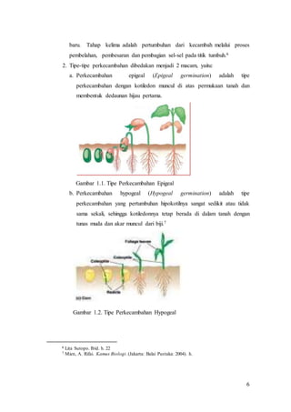 6
baru. Tahap kelima adalah pertumbuhan dari kecambah melalui proses
pembelahan, pembesaran dan pembagian sel-sel pada titik tumbuh.6
2. Tipe-tipe perkecambahan dibedakan menjadi 2 macam, yaitu:
a. Perkecambahan epigeal (Epigeal germination) adalah tipe
perkecambahan dengan kotiledon muncul di atas permukaan tanah dan
membentuk dedaunan hijau pertama.
Gambar 1.1. Tipe Perkecambahan Epigeal
b. Perkecambahan hypogeal (Hypogeal germination) adalah tipe
perkecambahan yang pertumbuhan hipokotilnya sangat sedikit atau tidak
sama sekali, sehingga kotiledonnya tetap berada di dalam tanah dengan
tunas muda dan akar muncul dari biji.7
Gambar 1.2. Tipe Perkecambahan Hypogeal
6 Lita Sutopo. Ibid. h. 22
7 Mien, A. Rifai. Kamus Biologi. (Jakarta: Balai Pustaka: 2004). h.
 