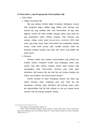 7
B. Faktor-faktor yang Mempengaruhi Perkecambahan Biji
1. Faktor Dalam
a. Tingkat Kemasakan Biji
Biji yang dipanen sebelum tingkat kemasakan fisiologisnya tercapai
tidak mempunyai tingkat viabilitas tinggi. Bahkan pada beberapa jenis
tanaman biji yang demikian tidak akan berkecambah. Di duga pada
tingkatan tersebut biji belum memiliki cadangan makan yang cukup dan
juga pembentukan embrio sebelum sempurna. Pada beberapa jenis
tanaman, sebagia contoh tomat (Lycopersicum esculentum Mill), benih
tomat yang belum masak dapat berkecambah dan menghasilkan tanaman
normal. Tetapi benih tersebut tidak memiliki kekuatan tubuh dan
ketahanan terhadap keadaan yang tidak baik seperti yang dimiliki oleh
benih masak.8
b. Dormansi
Dormansi adalah suatu keadaan perkecambahan yang tertunda atau
keadaan istirahat, merupakan kondisi yang berlangsung selama suatu
periode yang tidak terbatas walaupun berada dalam keadaan yang
menuntungkan untuk berkecambah. Dormansi pada benih dapat
disebabkan oleh keadaan fisik dari kulit biji atau keadaan fisiologis dari
embrio atau kombinasi dari kedua keadaan tersebut.9
Periode dormansi ini dapat berlangsung musiman atau dapat juga
selama beberapa tahun, bergantung pada jenis benih dan tipe
dormansinya. Dormansi dapat disebabkan oleh beberapa faktor antara
lain impermeabilitas kulit biji baik terhadap air atau gas ataupun karena
resistensi kulit biji terhadap pengaruh mekanis.
8 Lita Sutopo. Teknologi Benih. Ibid. h. 30
9
Dora Fatma Nurshanti..Tanggap Perkecambahan Benih Palem Ekor Tupai (Wwodyetia
bifurcate) Terhadap Lama Perendaman Dalam Air. Jurnal Ilmiah AgrIBA No.2 Edisi September
Tahun 2013. h. 4
 