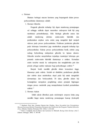 8
c. Hormon
Diantara berbagai macam hormone yang berpengaruh dalam proses
perkecambahan diantaranya adalah:
1. Hormon Giberilin
Pengaruh giberelin terhadap biji dapat mendorong pemanjangan
sel sehingga radikula dapat menembus endosperm kulit biji yang
membatasi pertumbuhannya. Efek fisiologis giberelin antara lain
adalah mendorong aktivitas enzim-enzim hidrolitik dan
pembentukan amylase serta enzim yang mengubah lipid menjadi
sukrosa pada proses perkecambahan. Perlakuan pemberian giberelin
pada beberapa konsentrasi juga memberikan pengaruh terhadap laju
perkecambahan. Selama proses perkecambahan benih, embrio yang
sedang berkembang melepaskan giberelin ke lapisan aleuron.
Giberelin tersebut menyebabkan terjadinya transkripsi beberapa gen
penanda enzim-enzim hidrolitik diantaranya ɑ amilase. Kemudian
enzim tersebut masuk ke endosperma dan menghidrolisis pati dan
protein sebagai sumber makanan bagi perkembangan embrio.10
Banyak benih memiliki giberilin dalam konsentrasi tinggi,
khususnya pada embrio. Setelah air diimbibisi, pembebasan giberilin
dari embrio akan memberikan sinyal pada biji untuk mengakhiri
dormansinya dan berkecambah. Di alam, giberilin dalam biji
kemungkinan merupakan penghubung antara petunjuk lingkungan
dengan proses metabolik yang memperbaharui kembali pertumbuhan
embrio.11
2. Hormon Auksin
Istilah auksin diberikan pada sekelompok senyawa kimia yang
memiliki fungsi utama mendorong pemanjangan kuncup (koleoptil)
10 Hardianti Putri Sari, Chairani Hanum dan Charloq. Daya Kecambah dan Pertumbuhan
Mucuna bracteata Melalui Pematahan Dormansi dan Pemberian Zat Pengatur Tumbuh Giberelin
(GA3). (Medan: Fakultas Pertanian USU: 2014). h. 631-636
11 Neil A. Campbell, Jane B. Reece dan Lawrence G. Mitchell. Biologi Edisi Kelima- Jilid 2.
(Jakarta: Erlangga: 2003). h. 385-386
 