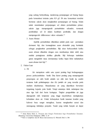 9
yang sedang berkembang. mendorong pemanjangan sel batang hanya
pada konsentrasi tertentu yaitu 0,9 g/l. Di atas konsentrasi tersebut
hormone auksin akan menghambat pemanjangan sel batang. Selain
untuk menstimulasi perpanjangan sel dalam pertumbuhan primer;
auksin juga mempengaruhi pertumbuhan sekunder, termasuk
pembelahan sel di dalam kambium pembuluh, dan dengan
mempengaruhi differensiasi xilem sekunder.12
3. Asam Absisat
Apabila pertumbuhan dihentikan adalah pada saat permulaan
dormansi biji, dan kemungkinan asam absisatlah yang bertindak
sebagai penghambat pertumbuhan. Biji akan berkecambah ketika
asam absisat dihambat dengan cara membuatnya tidak aktif, atau
melalui peningkatan aktifitas giberilin. Biji beberapa tumbuhan
gurun mengakhiri masa dormansinya ketika hujan lebat melunturkan
asam absisat dari biji.13
2. Faktor Luar
a. Air
Air merupakan salah satu syarat penting bagi berlangsungnya
proses perkecambahan benih. Dua factor penting yang mempengaruhi
penyerapan air oleh benih adalah: (a) sifat dari benih itu sendiri
terutama kulit pelindungnnya dan (b) jumlah air yang tersedia pada
medium disekitarnya. Banyakannya air yang diperlukan bervariasi
tergantung kepada jenis benih. Tetapi umumnya tidak melampaui dua
atau tiga kali dari berat keringnya. Tingkat pengambilan air juga
dipengaruhi oleh tempratur yang tinggi meyebabkan meningkatnya
kebutuhan akan air. Untuk kebanyakan benih tanaman kondisi yang
kelewat basa sangat merugikan, karena menghambat aerasi dan
merangsang timbulnya penyakit. Tanah yang terlalu banyak air dapat
12 Intan Ratna Dewi A. Peranan dan Fungsi Fitohormon bagi Pertumbuhan Tanaman.
(Bandung: Universitas Padjajaran: 2008). h. 10
13 Neil A. Campbell, Jane B. Reece dan Lawrence G. Mitchell. Ibid. h. 386
 