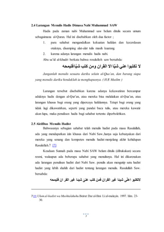 7
2.4 Larangan Menulis Hadis Dimasa Nabi Muhammad SAW
Hadis pada zaman nabi Muhammad saw belum ditulis secara umum
sebagaimana al-Quran. Hal ini disebabkan oleh dua factor ;
1. para sahabat mengandalkan kekuatan hafalan dan kecerdasan
otaknya, disamping alat-alat tulis masih kuarang.
2. karena adanya larangan menulis hadis nabi.
Abu sa’id al-khudri berkata bahwa rosululloh saw bersabda:
‫فليمحه‬ ‫ا‬ُ‫ي‬‫ش‬ ‫كتب‬ ‫ومن‬ ‫القران‬ ‫اال‬ ‫ا‬ٌ‫ي‬‫ش‬ ‫عني‬ ‫تكتبوا‬ ‫ال‬
Janganlah menulis sesuatu dariku selain al-Qua’an, dan barang siapa
yang menulis dariku hendaklah ia menghapusnya. ( H.R Muslim )
Larangan tersebut disebabkan karena adanya kekawatiran bercampur
aduknya hadis dengan al-Qur’an, atau mereka bisa melalaikan al-Qua’an, atau
larangan khusus bagi orang yang dipercaya hafalannya. Tetapi bagi orang yang
tidak lagi dikawatirkan, seperti yang pandai baca tulis, atau mereka kawatir
akan lupa, maka penulisan hadis bagi sahabat tertentu diperbolehkan.
2.5 Aktifitas Menulis Hadist
Bahwasanya sebagian sahabat telah menulis hadist pada masa Rasulullah,
ada yang mendapatkan izin khusus dari Nabi Saw.,hanya saja kebanyakan dari
mereka yang senang dan kompeten menulis hadist menjelang akhir kehidupan
Rasulullah.7 [7]
Keadaan Sunnah pada masa Nabi SAW belum ditulis (dibukukan) secara
resmi, walaupun ada beberapa sahabat yang menulisnya. Hal ini dikarenakan
ada larangan penulisan hadist dari Nabi Saw. penulis akan mengutip satu hadist
hadist yang lebih shahih dari hadist tentang larangan menulis. Rasulullah Saw.
bersabda:
‫ف‬ ‫ان‬ ‫القر‬ ‫غير‬ ‫شيئا‬ ّ‫عنى‬ ‫كتب‬ ‫فمن‬ ‫القران‬ ‫غير‬ ‫شيئا‬ ‫ى‬ّ‫ن‬‫اع‬ ‫التكتبو‬‫ليمحه‬
7 [7] Ulumal-hadist wa Mushtalahuhu.Beirut:Dar al-Ilmi Li al-malayin. 1997. hlm. 23-
30.
 