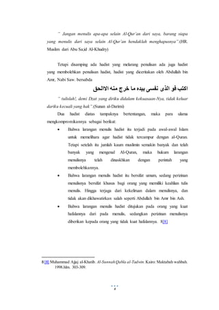8
” Jangan menulis apa-apa selain Al-Qur’an dari saya, barang siapa
yang menulis dari saya selain Al-Qur’an hendaklah menghapusnya”.(HR.
Muslim dari Abu Sa;id Al-Khudry)
Tetapi disamping ada hadist yang melarang penulisan ada juga hadist
yang membolehkan penulisan hadist, hadist yang diceritakan oleh Abdullah bin
Amr, Nabi Saw. bersabda
‫االالحق‬ ‫منه‬ ‫خرج‬ ‫ما‬ ‫بيده‬ ‫نفسى‬ ‫الذى‬ ‫فو‬ ‫اكتب‬
” tulislah!, demi Dzat yang diriku didalam kekuasaan-Nya, tidak keluar
dariku kecuali yang hak”.(Sunan al-Darimi)
Dua hadist diatas tampaknya bertentangan, maka para ulama
mengkompromikannya sebagai berikut:
 Bahwa larangan menulis hadist itu terjadi pada awal-awal Islam
untuk memelihara agar hadist tidak tercampur dengan al-Quran.
Tetapi setelah itu jumlah kaum muslimin semakin banyak dan telah
banyak yang mengenal Al-Quran, maka hukum larangan
menulisnya telah dinaskhkan dengan perintah yang
membolehkannya.
 Bahwa larangan menulis hadist itu bersifat umum, sedang perizinan
menulisnya bersifat khusus bagi orang yang memiliki keahlian tulis
menulis. Hingga terjaga dari kekeliruan dalam menulisnya, dan
tidak akan dikhawatirkan salah seperti Abdullah bin Amr bin Ash.
 Bahwa larangan menulis hadist ditujukan pada orang yang kuat
hafalannya dari pada menulis, sedangkan perizinan menulisnya
diberikan kepada orang yang tidak kuat hafalannya. 8[8]
8 [8] Muhammad Ajjaj al-Khatib. Al-Sunnah Qabla al-Tadwin. Kairo: Maktabah wahbah.
1998.hlm. 303-309.
 