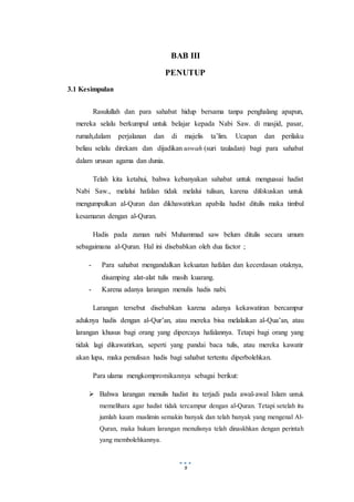 9
BAB III
PENUTUP
3.1 Kesimpulan
Rasulullah dan para sahabat hidup bersama tanpa penghalang apapun,
mereka selalu berkumpul untuk belajar kepada Nabi Saw. di masjid, pasar,
rumah,dalam perjalanan dan di majelis ta’lim. Ucapan dan perilaku
beliau selalu direkam dan dijadikan uswah (suri tauladan) bagi para sahabat
dalam urusan agama dan dunia.
Telah kita ketahui, bahwa kebanyakan sahabat untuk menguasai hadist
Nabi Saw., melalui hafalan tidak melalui tulisan, karena difokuskan untuk
mengumpulkan al-Quran dan dikhawatirkan apabila hadist ditulis maka timbul
kesamaran dengan al-Quran.
Hadis pada zaman nabi Muhammad saw belum ditulis secara umum
sebagaimana al-Quran. Hal ini disebabkan oleh dua factor ;
- Para sahabat mengandalkan kekuatan hafalan dan kecerdasan otaknya,
disamping alat-alat tulis masih kuarang.
- Karena adanya larangan menulis hadis nabi.
Larangan tersebut disebabkan karena adanya kekawatiran bercampur
aduknya hadis dengan al-Qur’an, atau mereka bisa melalaikan al-Qua’an, atau
larangan khusus bagi orang yang dipercaya hafalannya. Tetapi bagi orang yang
tidak lagi dikawatirkan, seperti yang pandai baca tulis, atau mereka kawatir
akan lupa, maka penulisan hadis bagi sahabat tertentu diperbolehkan.
Para ulama mengkompromikannya sebagai berikut:
 Bahwa larangan menulis hadist itu terjadi pada awal-awal Islam untuk
memelihara agar hadist tidak tercampur dengan al-Quran. Tetapi setelah itu
jumlah kaum muslimin semakin banyak dan telah banyak yang mengenal Al-
Quran, maka hukum larangan menulisnya telah dinaskhkan dengan perintah
yang membolehkannya.
 