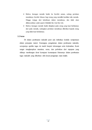 10
 Bahwa larangan menulis hadist itu bersifat umum, sedang perizinan
menulisnya bersifat khusus bagi orang yang memiliki keahlian tulis menulis.
Hingga terjaga dari kekeliruan dalam menulisnya, dan tidak akan
dikhawatirkan salah seperti Abdullah bin Amr bin Ash.
 Bahwa larangan menulis hadist ditujukan pada orang yang kuat hafalannya
dari pada menulis, sedangkan perizinan menulisnya diberikan kepada orang
yang tidak kuat hafalannya.
3.2 Saran
Di dalam pembuatan makalah pasti ada timbulnya ketidak sempurnaan
dalam penyajian materi. Kurangnya pengalaman dalam pembuatan makalah,
sewajarnya apabila tugas ini masih banyak kekurangan serta kelemahan. Kami
sangat mengharapkan masukan, saran, dan perbaikan dari siapapun yang
sifatnya membangun demi kemajuan kemampuan khususnya dalam pembuatan
tugas makalah yang diberikan oleh dosen pengampu mata kuliah.
 