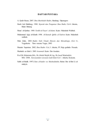 11
DAFTAR PUSTAKA
A. Qadir Hasan, 2007. Ilmu Musthalah Hadits, Bandung: Dipenegoro
Hasbi Ash Shiddieqy, 1980. Sejarah dan Pengantar Ilmu Hadis, Cet 6 : Jakarta,
Bulan Bintang
Mana’ al-Qathan. 1989. Tarikh al-Tasyri’ al-Islami. Kairo: Maktabah Wahbah.
Muhammad Ajjaj al-Khatib. 1998. Al-Sunnah Qabla al-Tadwin. Kairo: Maktabah
wahbah.
Muh. Zuhri, 2003. Hadits Nabi Telaah Historis dan Metodelogis, (Cet 11,
Yogyakarta: Tiara wacana Yogya, 2003
Munzier Supartam. 2002. Ilmu Hadits. Cet..3 : Jakarta, PT. Raja grafindo Persada.
Mushtafa as-Suba’i. 2003 Assunnah. Kairo: Dar-Assalam.
Prof.Dr.Muhaimin,MA, Dr.Abdul Mujib,M.Ag, Dr.Jusuf Mudzakkir,
MSi 2006. Kawasandan wawasan studi Islam Cet 1 : Jakarta, Kencana.
Subhi al-Shalih. 1997.Ulum al-hadist wa Mushtalahuhu. Beirut: Dar al-Ilmi Li al-
malayin.
 