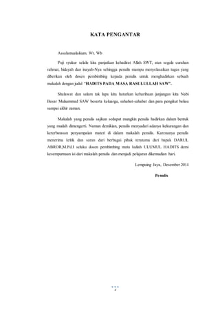 ii
KATA PENGANTAR
Assalamualaikum. Wr. Wb
Puji syukur selalu kita panjatkan kehadirat Allah SWT, atas segala curahan
rahmat, hidayah dan inayah-Nya sehingga penulis mampu menyelasaikan tugas yang
diberikan oleh dosen pembimbing kepada penulis untuk menghadirkan sebuah
makalah dengan judul “HADITS PADA MASA RASULULLAH SAW”.
Shalawat dan salam tak lupa kita haturkan keharibaan junjungan kita Nabi
Besar Muhammad SAW beserta keluarga, sahabat-sahabat dan para pengikut beliau
sampai akhir zaman.
Makalah yang penulis sajikan sedapat mungkin penulis hadirkan dalam bentuk
yang mudah dimengerti. Namun demikian, penulis menyadari adanya kekurangan dan
keterbatasan penyampaian materi di dalam makalah penulis. Karenanya penulis
menerima kritik dan saran dari berbagai pihak terutama dari bapak DARUL
ABROR,M.Pd.I selaku dosen pembimbing mata kuliah ULUMUL HADITS demi
kesempurnaan isi dari makalah penulis dan menjadi pelajaran dikemudian hari.
Lempuing Jaya, Desember 2014
Penulis
 