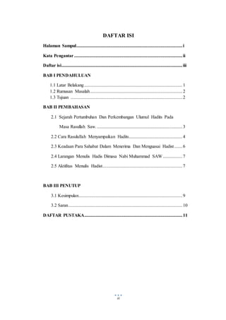 iii
DAFTAR ISI
Halaman Sampul.............................................................................................i
Kata Pengantar...............................................................................................ii
Daftar isi..........................................................................................................iii
BAB I PENDAHULUAN
1.1 Latar Belakang......................................................................................1
1.2 Rumusan Masalah.................................................................................2
1.3 Tujuan ..................................................................................................2
BAB II PEMBAHASAN
2.1 Sejarah Pertumbuhan Dan Perkembangan Ulumul Hadits Pada
Masa Rasullah Saw............................................................................3
2.2 Cara Rasulullah Menyampaikan Hadits...............................................4
2.3 Keadaan Para Sahabat Dalam Menerima Dan Menguasai Hadist.......6
2.4 Larangan Menulis Hadis Dimasa Nabi Muhammad SAW .................7
2.5 Aktifitas Menulis Hadist......................................................................7
BAB III PENUTUP
3.1 Kesimpulan...........................................................................................9
3.2 Saran....................................................................................................10
DAFTAR PUSTAKA......................................................................................11
 