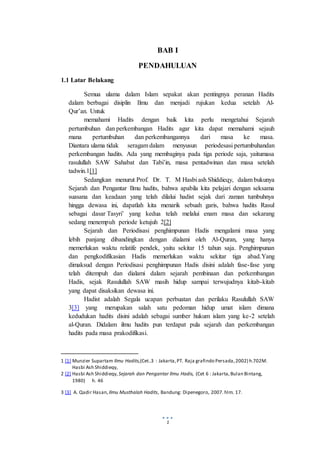 1
BAB I
PENDAHULUAN
1.1 Latar Belakang
Semua ulama dalam Islam sepakat akan pentingnya peranan Hadits
dalam berbagai disiplin Ilmu dan menjadi rujukan kedua setelah Al-
Qur’an. Untuk
memahami Hadits dengan baik kita perlu mengetahui Sejarah
pertumbuhan dan perkembangan Hadits agar kita dapat memahami sejauh
mana pertumbuhan dan perkembangannya dari masa ke masa.
Diantara ulama tidak seragam dalam menyusun periodesasi pertumbuhandan
perkembangan hadits. Ada yang membaginya pada tiga periode saja, yaitumasa
rasulullah SAW Sahabat dan Tabi’in, masa pentadwinan dan masa setelah
tadwin.1[1]
Sedangkan menurut Prof. Dr. T. M Hasbi ash Shiddieqy, dalam bukunya
Sejarah dan Pengantar Ilmu hadits, bahwa apabila kita pelajari dengan seksama
suasana dan keadaan yang telah dilalui hadist sejak dari zaman tumbuhnya
hingga dewasa ini, dapatlah kita menarik sebuah garis, bahwa hadits Rasul
sebagai dasar Tasyri’ yang kedua telah melalui enam masa dan sekarang
sedang menempuh periode ketujuh 2[2]
Sejarah dan Periodisasi penghimpunan Hadis mengalami masa yang
lebih panjang dibandingkan dengan dialami oleh Al-Quran, yang hanya
memerlukan waktu relatife pendek, yaitu sekitar 15 tahun saja. Penghimpunan
dan pengkodifikasian Hadis memerlukan waktu sekitar tiga abad.Yang
dimaksud dengan Periodisasi penghimpunan Hadis disini adalah fase-fase yang
telah ditempuh dan dialami dalam sejarah pembinaan dan perkembangan
Hadis, sejak Rasulullah SAW masih hidup sampai terwujudnya kitab-kitab
yang dapat disaksikan dewasa ini.
Hadist adalah Segala ucapan perbuatan dan perilaku Rasulullah SAW
3[3] yang merupakan salah satu pedoman hidup umat islam dimana
kedudukan hadits disini adalah sebagai sumber hukum islam yang ke-2 setelah
al-Quran. Didalam ilmu hadits pun terdapat pula sejarah dan perkembangan
hadits pada masa prakodifikasi.
1 [1] Munzier Supartam Ilmu Hadits,(Cet..3 : Jakarta,PT. Raja grafindo Persada,2002) h.702M.
Hasbi Ash Shiddieqy,
2 [2] Hasbi Ash Shiddieqy, Sejarah dan Pengantar Ilmu Hadis, (Cet 6 : Jakarta,Bulan Bintang,
1980) h. 46
3 [3] A. Qadir Hasan, Ilmu Musthalah Hadits, Bandung: Dipenegoro, 2007. hlm. 17.
 