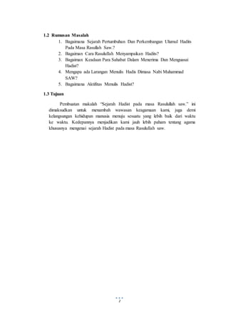 2
1.2 Rumusan Masalah
1. Bagaimana Sejarah Pertumbuhan Dan Perkembangan Ulumul Hadits
Pada Masa Rasullah Saw.?
2. Bagaiman Cara Rasulullah Menyampaikan Hadits?
3. Bagaiman Keadaan Para Sahabat Dalam Menerima Dan Menguasai
Hadist?
4. Mengapa ada Larangan Menulis Hadis Dimasa Nabi Muhammad
SAW?
5. Bagaimana Aktifitas Menulis Hadist?
1.3 Tujuan
Pembuatan makalah “Sejarah Hadist pada masa Rasulullah saw.” ini
dimaksudkan untuk menambah wawasan keagamaan kami, juga demi
kelangsungan kehidupan manusia menuju sesuatu yang lebih baik dari waktu
ke waktu. Kedepannya menjadikan kami jauh lebih paham tentang agama
khususnya mengenai sejarah Hadist pada masa Rasulullah saw.
 