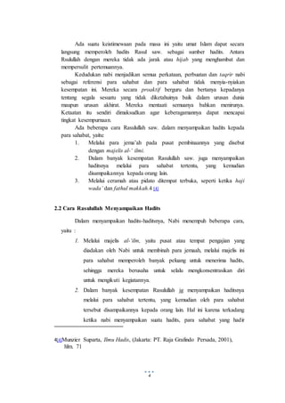4
Ada suatu keistimewaan pada masa ini yaitu umat Islam dapat secara
langsung memperoleh hadits Rasul saw. sebagai sumber hadits. Antara
Rsulullah dengan mereka tidak ada jarak atau hijab yang menghambat dan
mempersulit pertemuannya.
Kedudukan nabi menjadikan semua perkataan, perbuatan dan taqrir nabi
sebagai referensi para sahabat dan para sahabat tidak menyia-nyiakan
kesempatan ini. Mereka secara proaktif berguru dan bertanya kepadanya
tentang segala sesuatu yang tidak diketahuinya baik dalam urusan dunia
maupun urusan akhirat. Mereka mentaati semuanya bahkan menirunya.
Ketaatan itu sendiri dimaksudkan agar keberagamannya dapat mencapai
tingkat kesempurnaan.
Ada beberapa cara Rasulullah saw. dalam menyampaikan hadits kepada
para sahabat, yaitu:
1. Melalui para jema’ah pada pusat pembinaannya yang disebut
dengan majelis al-‘ ilmi.
2. Dalam banyak kesempatan Rasulullah saw. juga menyampaikan
haditsnya melalui para sahabat tertentu, yang kemudian
disampaikannya kepada orang lain.
3. Melalui ceramah atau pidato ditempat terbuka, seperti ketika haji
wada’ dan fathul makkah.4 [4]
2.2 Cara Rasulullah Menyampaikan Hadits
Dalam menyampaikan hadits-haditsnya, Nabi menempuh beberapa cara,
yaitu :
1. Melalui majelis al-‘ilm, yaitu pusat atau tempat pengajian yang
diadakan oleh Nabi untuk membinah para jemaah, melalui majelis ini
para sahabat memperoleh banyak peluang untuk menerima hadits,
sehingga mereka berusaha untuk selalu mengkonsentrasikan diri
untuk mengikuti kegiatannya.
2. Dalam banyak kesempatan Rasulullah jg menyampaikan haditsnya
melalui para sahabat tertentu, yang kemudian oleh para sahabat
tersebut disampaikannya kepada orang lain. Hal ini karena terkadang
ketika nabi menyampaikan suatu hadits, para sahabat yang hadir
4[4]Munzier Suparta, Ilmu Hadis, (Jakarta: PT. Raja Grafindo Persada, 2001),
hlm. 71
 