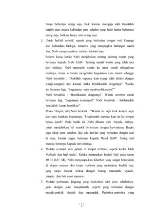 5
hanya beberapa orang saja, baik karena disengaja oleh Rasulullah
sendiri atau secara kebetulan para sahabat yang hadir hanya beberapa
orang saja, bahkan hanya satu orang saja.
3. Untuk hal-hal sensitif, seperti yang berkaitan dengan soal keuarga
dan kebutuhan biologis, terutama yang menyangkut hubungan suami
istri, Nabi menyampaikan melalui istri-istrinya.
Seperti kasus ketika Nabi menjelaskan tentang seorang wanita yang
bertanya kepada Nabi SAW. Tentang mandi wanita yang telah suci
dari haidnya. Nabi menyuruh wanita itu untuk mandi sebagaiman
mestinya, tetapi ia belum mengetahui bagaimana cara mandi sehingga
Nabi bersabda : “Ambillah seperca kain (yang telah diolesi dengan
wangi-wangian) dari kasturi, maka bersihkanlah dengannya”. Wanita
itu bertanya lagi, “bagaimana saya membersihkannya?”
Nabi bersabda : “Bersihkanlah dengannya”. Wanita tersebut masih
bertanya lagi, “bagaimana (caranya)?” Nabi bersabda : Subhanallah
hendaklah kamu bersihkan”.
Maka ‘Aisyah, istri Nabi berkata : “Wanita itu saya tarik kearah saya
dan saya katakan kepadanya, “Usapkanlah seperca kain itu ke tempat
bekas darah”. Pada hadits ini, Nabi dibantu oleh ‘Aisyah, istrinya,
untuk menjelaskan hal sensitif berkenaan dengan kewanitaan. Begitu
juga sikap para sahabat, jika ada hal-hal yang berkaitan dengan soal
di atas, karena segan bertanya kepada Rasul SAW. Sering kali
mereka bertanya kapada istri-istrinya.
4. Melalui ceramah atau pidato di tempat terbuka, seperti ketika futuh
Mekkah dan haji wada’. Ketika menunaikan ibadah Haji pada tahun
10 H (631 M), Nabi menyampaikan Khotbah yang sangat bersejarah
di depan ratusan ribu kaum muslimin yang melakukan ibadah haji,
yang isinya banyak terkait dengan bidang muamalah, siyasah,
jinayah, dan hak asasi manusia.
5. Melalui perbuatan langsung yang disaksikan oleh para sahabatnya,
yaitu dengan jalan musyahadah, seperti yang berkaitan dengan
praktik-praktik ibadah dan muamalah. Peristiwa-peristiwa yang
 