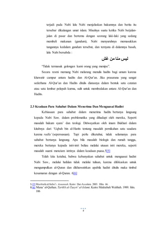 6
terjadi pada Nabi lalu Nabi menjelaskan hukumnya dan berita itu
tersebar dikalangan umat islam. Misalnya suatu ketika Nabi berjalan-
jalan di pasar dan bertemu dengan seorang laki-laki yang sedang
membeli makanan (gandum), Nabi menyuruhnya memasukkan
tangannya kedalam gandum tersebut, dan ternyata di dalamnya basah,
lalu Nabi bersabda :
‫غش‬ ‫من‬ ‫منا‬ ‫ليس‬
“Tidak termasuk golongan kami orang yang menipu”.
Secara resmi memang Nabi melarang menulis hadits bagi umum karena
khawatir campur antara hadits dan Al-Qur’an. Jika prasarana yang sangat
sederhana Al-Qur’an dan Hadits ditulis diatasnya dalam bentuk satu catatan
atau satu lembar pelepah kurma, sulit untuk membedakan antara Al-Qur’an dan
Hadits.
2.3 Keadaan Para Sahabat Dalam Menerima Dan Menguasai Hadist
Kebiasaan para sahabat dalam menerima hadits bertanya langsung
kepada Nabi Saw. dalam problematika yang dihadapi oleh mereka, Seperti
masalah hukum syara’ dan teologi. Diriwayatkan oleh imam Bukhari dalam
kitabnya dari ‘Uqbah bin al-Harits tentang masalah pernikahan satu saudara
karena radla’ (sepersusuan). Tapi perlu diketahui, tidak selamanya para
sahabat bertanya langsung. Apa bila masalah biologis dan rumah tangga,
mereka bertanya kepada istri-istri beliau melalui utusan istri mereka, seperti
masalah suami mencium istrinya dalam keadaan puasa.5[5]
Telah kita ketahui, bahwa kebanyakan sahabat untuk menguasai hadist
Nabi Saw., melalui hafalan tidak melalui tulisan, karena difokuskan untuk
mengumpulkan al-Quran dan dikhawatirkan apabila hadist ditulis maka timbul
kesamaran dengan al-Quran. 6[6]
5 [7] Mushtafa al-Suba’i. Assunnah. Kairo: Dar-Assalam. 2003. Hlm. 66.
6 [6] Mana’ al-Qathan. Tarikh al-Tasyri’ al-Islami. Kairo:Maktabah Wahbah. 1989. hlm.
106
 