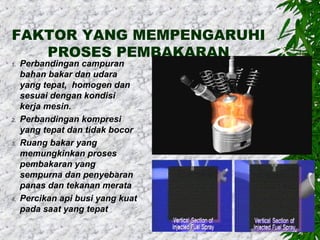 FAKTOR YANG MEMPENGARUHI
PROSES PEMBAKARAN

1.

2.

3.

4.

Perbandingan campuran
bahan bakar dan udara
yang tepat, homogen dan
sesuai dengan kondisi
kerja mesin.
Perbandingan kompresi
yang tepat dan tidak bocor
Ruang bakar yang
memungkinkan proses
pembakaran yang
sempurna dan penyebaran
panas dan tekanan merata
Percikan api busi yang kuat
pada saat yang tepat

 