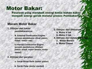 Motor Bakar:

Pesawat yang merubah energi kimia bahan bakar
menjadi energi gerak melalui proses Pembakaran

Macam Motor Bakar
1. Ditinjau dari lokasi
pembakarannya:

a. External Combustion Engine
(proses pembakaran diluar mesin,
misal : mesin uap)
b.internal Combustion Engine
(proses pembakaran didalam
mesin, misal: motor bensin, motor
diesel)

2. Ditinjau dari gerakan
a. Gerak Bolak Balik (motor piston)
b. Gerak Putar (motor wankel)

3. Ditinjau dari Siklusnya
a. Motor 4 tak
b. Motor 2 tak
4. Ditinjau dari bahan bakarnya
a . Motor Bensin
b. Motor Diesel

 