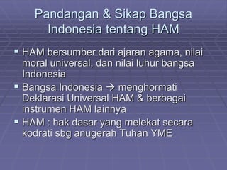 Pandangan & Sikap Bangsa 
Indonesia tentang HAM 
 HAM bersumber dari ajaran agama, nilai 
moral universal, dan nilai luhur bangsa 
Indonesia 
 Bangsa Indonesia  menghormati 
Deklarasi Universal HAM & berbagai 
instrumen HAM lainnya 
 HAM : hak dasar yang melekat secara 
kodrati sbg anugerah Tuhan YME 
 
