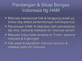 Pandangan & Sikap Bangsa 
Indonesia ttg HAM 
 Manusia mempunyai hak & tanggung jawab yg 
timbul sbg akibat perkembangan kehidupannya 
 Perumusan HAM  dilandasi oleh pemahaman 
tdp citra, harkat & martabat diri manusia sendiri 
 Manusia hidup tidak terlepas dr Tuhan, sesama 
manusia & lingkungan 
 Hak asasi & kewajiban manusia terpadu & 
melekat pada diri manusia 
 