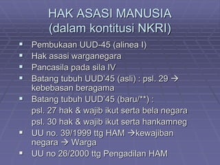 HAK ASASI MANUSIA 
(dalam kontitusi NKRI) 
 Pembukaan UUD-45 (alinea I) 
 Hak asasi warganegara 
 Pancasila pada sila IV 
 Batang tubuh UUD’45 (asli) : psl. 29  
kebebasan beragama 
 Batang tubuh UUD’45 (baru/**) : 
psl. 27 hak & wajib ikut serta bela negara 
psl. 30 hak & wajib ikut serta hankamneg 
 UU no. 39/1999 ttg HAM kewajiban 
negara  Warga 
 UU no 26/2000 ttg Pengadilan HAM 
 
