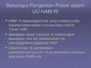 Beberapa Pengertian Pokok dalam 
UU HAM RI 
 HAM  seperangkat hak yang melekat pada 
hakekat keberadaan manusia sbg mahluk 
Tuhan YME 
 Kewajiban dasar manusia  seperangkat 
kewajiban, bila tdk dilaksanakan tdk 
memungkinkan tegaknya HAM 
 Diskriminasi  pembatasan, 
pelecehan/pengucilan  pd perbedaan manusia 
atas dasar SARA dls 
 