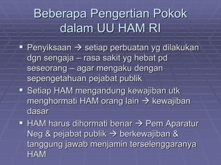 Beberapa Pengertian Pokok 
dalam UU HAM RI 
 Penyiksaan  setiap perbuatan yg dilakukan 
dgn sengaja – rasa sakit yg hebat pd 
seseorang – agar mengaku dengan 
sepengetahuan pejabat publik 
 Setiap HAM mengandung kewajiban utk 
menghormati HAM orang lain  kewajiban 
dasar 
 HAM harus dihormati benar  Pem Aparatur 
Neg & pejabat publik  berkewajiban & 
tanggung jawab menjamin terselenggaranya 
HAM 
 
