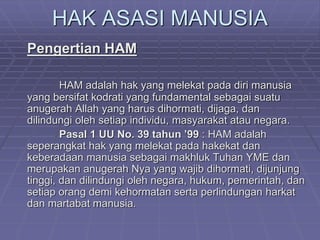 HAK ASASI MANUSIA 
Pengertian HAM 
HAM adalah hak yang melekat pada diri manusia 
yang bersifat kodrati yang fundamental sebagai suatu 
anugerah Allah yang harus dihormati, dijaga, dan 
dilindungi oleh setiap individu, masyarakat atau negara. 
Pasal 1 UU No. 39 tahun ’99 : HAM adalah 
seperangkat hak yang melekat pada hakekat dan 
keberadaan manusia sebagai makhluk Tuhan YME dan 
merupakan anugerah Nya yang wajib dihormati, dijunjung 
tinggi, dan dilindungi oleh negara, hukum, pemerintah, dan 
setiap orang demi kehormatan serta perlindungan harkat 
dan martabat manusia. 
 