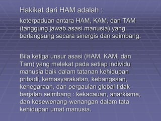 Hakikat dari HAM adalah : 
keterpaduan antara HAM, KAM, dan TAM 
(tanggung jawab asasi manusia) yang 
berlangsung secara sinergis dan seimbang. 
Bila ketiga unsur asasi (HAM, KAM, dan 
Tam) yang melekat pada setiap individu 
manusia baik dalam tatanan kehidupan 
pribadi, kemasyarakatan, kebangsaan, 
kenegaraan, dan pergaulan global tidak 
berjalan seimbang : kekacauan, anarkisme, 
dan kesewenang-wenangan dalam tata 
kehidupan umat manusia. 
 
