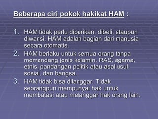 Beberapa ciri pokok hakikat HAM : 
1. HAM tidak perlu diberikan, dibeli, ataupun 
diwarisi, HAM adalah bagian dari manusia 
secara otomatis. 
2. HAM berlaku untuk semua orang tanpa 
memandang jenis kelamin, RAS, agama, 
etnis, pandangan politik atau asal usul 
sosial, dan bangsa. 
3. HAM tidak bisa dilanggar. Tidak 
seorangpun mempunyai hak untuk 
membatasi atau melanggar hak orang lain. 
 