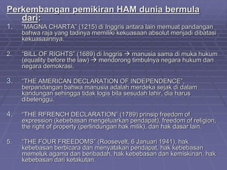 Perkembangan pemikiran HAM dunia bermula 
dari: 
1. “MAGNA CHARTA” (1215) di Inggris antara lain memuat pandangan 
bahwa raja yang tadinya memiliki kekuasaan absolut menjadi dibatasi 
kekuasaannya. 
2. “BILL OF RIGHTS” (1689) di Inggris  manusia sama di muka hukum 
(equality before the law)  mendorong timbulnya negara hukum dan 
negara demokrasi. 
3. “THE AMERICAN DECLARATION OF INDEPENDENCE”, 
berpandangan bahwa manusia adalah merdeka sejak di dalam 
kandungan sehingga tidak logis bila sesudah lahir, dia harus 
dibelenggu. 
4. “THE RFRENCH DECLARATION” (1789) prinsip freedom of 
expression (kebebasan mengeluarkan pendapat), freedom of religion, 
the right of property (perlindungan hak milik), dan hak dasar lain. 
5. “THE FOUR FREEDOMS” (Roosevelt, 6 Januari 1941), hak 
kebebasan berbicara dan menyatakan pendapat, hak kebebasan 
memeluk agama dan beribadah, hak kebebasan dan kemiskinan, hak 
kebebasan dari ketakutan. 
 